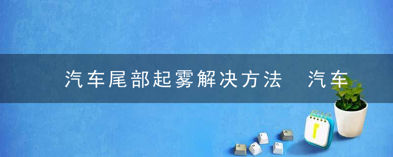 汽车尾部起雾解决方法 汽车尾部起雾解决方法是什么